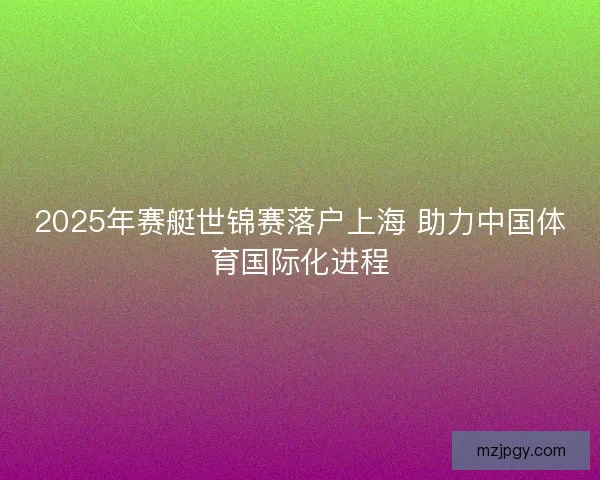 2025年赛艇世锦赛落户上海 助力中国体育国际化进程