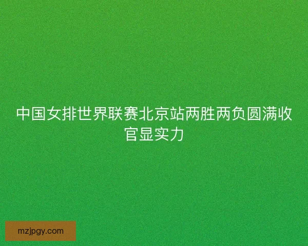 中国女排世界联赛北京站两胜两负圆满收官显实力